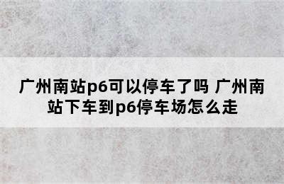 广州南站p6可以停车了吗 广州南站下车到p6停车场怎么走